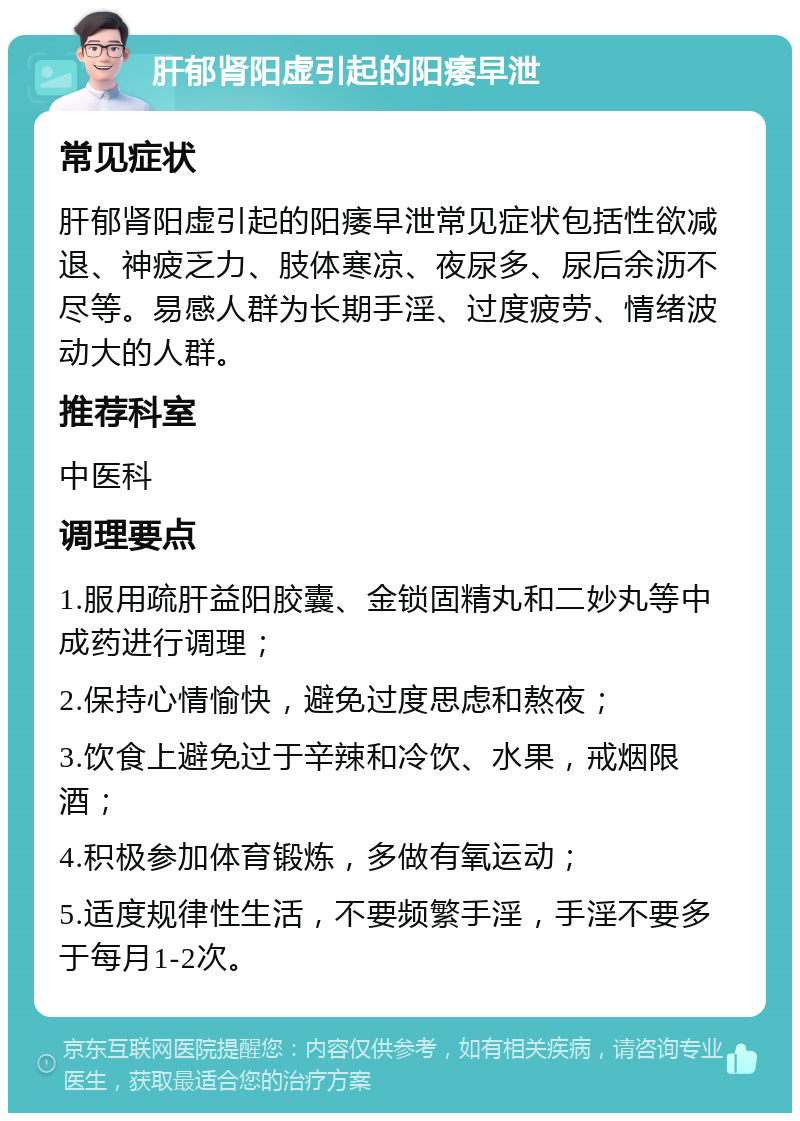 肝郁肾阳虚引起的阳痿早泄 常见症状 肝郁肾阳虚引起的阳痿早泄常见症状包括性欲减退、神疲乏力、肢体寒凉、夜尿多、尿后余沥不尽等。易感人群为长期手淫、过度疲劳、情绪波动大的人群。 推荐科室 中医科 调理要点 1.服用疏肝益阳胶囊、金锁固精丸和二妙丸等中成药进行调理； 2.保持心情愉快，避免过度思虑和熬夜； 3.饮食上避免过于辛辣和冷饮、水果，戒烟限酒； 4.积极参加体育锻炼，多做有氧运动； 5.适度规律性生活，不要频繁手淫，手淫不要多于每月1-2次。