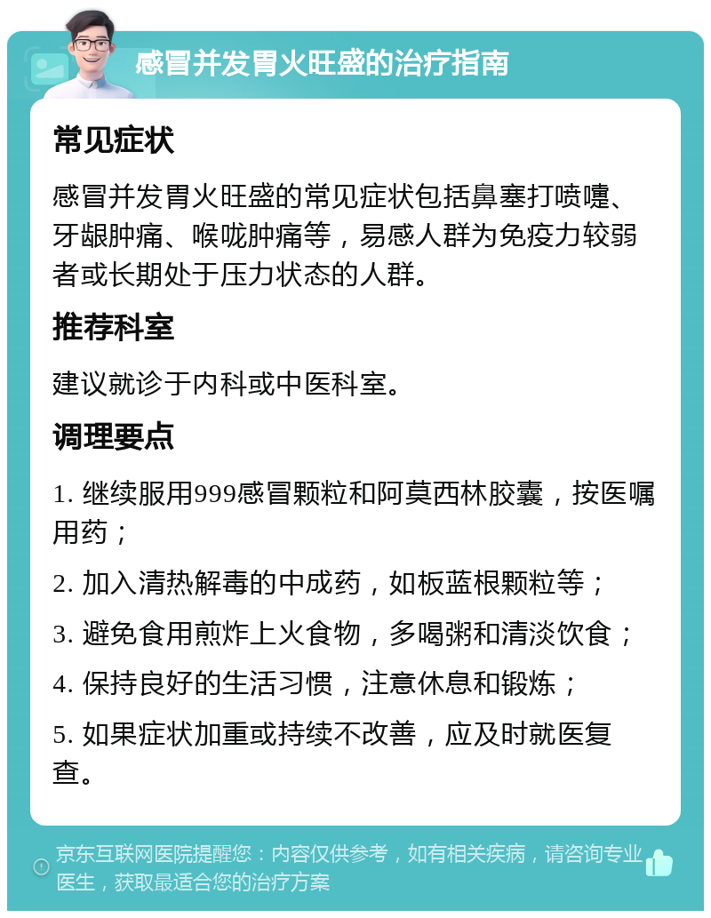 感冒并发胃火旺盛的治疗指南 常见症状 感冒并发胃火旺盛的常见症状包括鼻塞打喷嚏、牙龈肿痛、喉咙肿痛等，易感人群为免疫力较弱者或长期处于压力状态的人群。 推荐科室 建议就诊于内科或中医科室。 调理要点 1. 继续服用999感冒颗粒和阿莫西林胶囊，按医嘱用药； 2. 加入清热解毒的中成药，如板蓝根颗粒等； 3. 避免食用煎炸上火食物，多喝粥和清淡饮食； 4. 保持良好的生活习惯，注意休息和锻炼； 5. 如果症状加重或持续不改善，应及时就医复查。