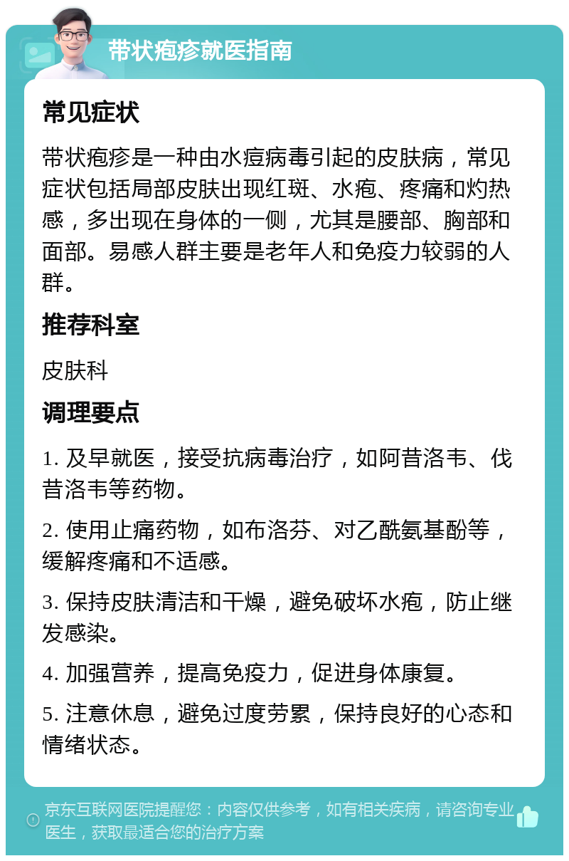 带状疱疹就医指南 常见症状 带状疱疹是一种由水痘病毒引起的皮肤病，常见症状包括局部皮肤出现红斑、水疱、疼痛和灼热感，多出现在身体的一侧，尤其是腰部、胸部和面部。易感人群主要是老年人和免疫力较弱的人群。 推荐科室 皮肤科 调理要点 1. 及早就医，接受抗病毒治疗，如阿昔洛韦、伐昔洛韦等药物。 2. 使用止痛药物，如布洛芬、对乙酰氨基酚等，缓解疼痛和不适感。 3. 保持皮肤清洁和干燥，避免破坏水疱，防止继发感染。 4. 加强营养，提高免疫力，促进身体康复。 5. 注意休息，避免过度劳累，保持良好的心态和情绪状态。