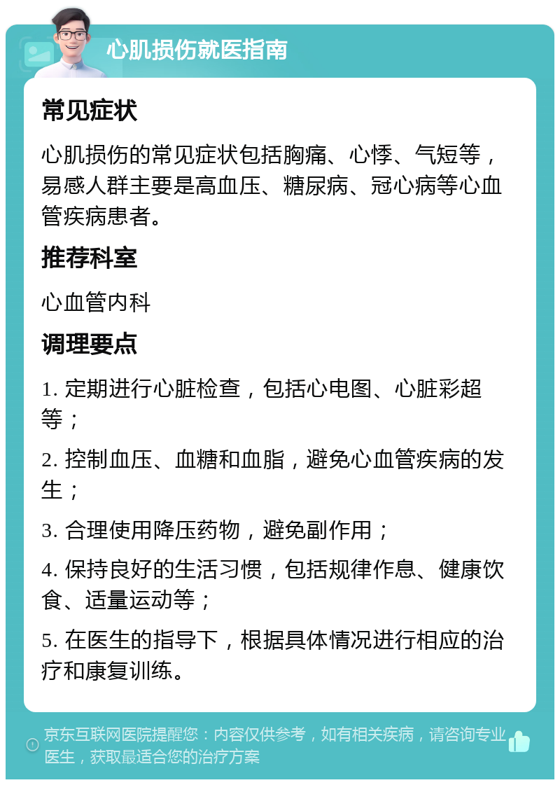 心肌损伤就医指南 常见症状 心肌损伤的常见症状包括胸痛、心悸、气短等，易感人群主要是高血压、糖尿病、冠心病等心血管疾病患者。 推荐科室 心血管内科 调理要点 1. 定期进行心脏检查，包括心电图、心脏彩超等； 2. 控制血压、血糖和血脂，避免心血管疾病的发生； 3. 合理使用降压药物，避免副作用； 4. 保持良好的生活习惯，包括规律作息、健康饮食、适量运动等； 5. 在医生的指导下，根据具体情况进行相应的治疗和康复训练。