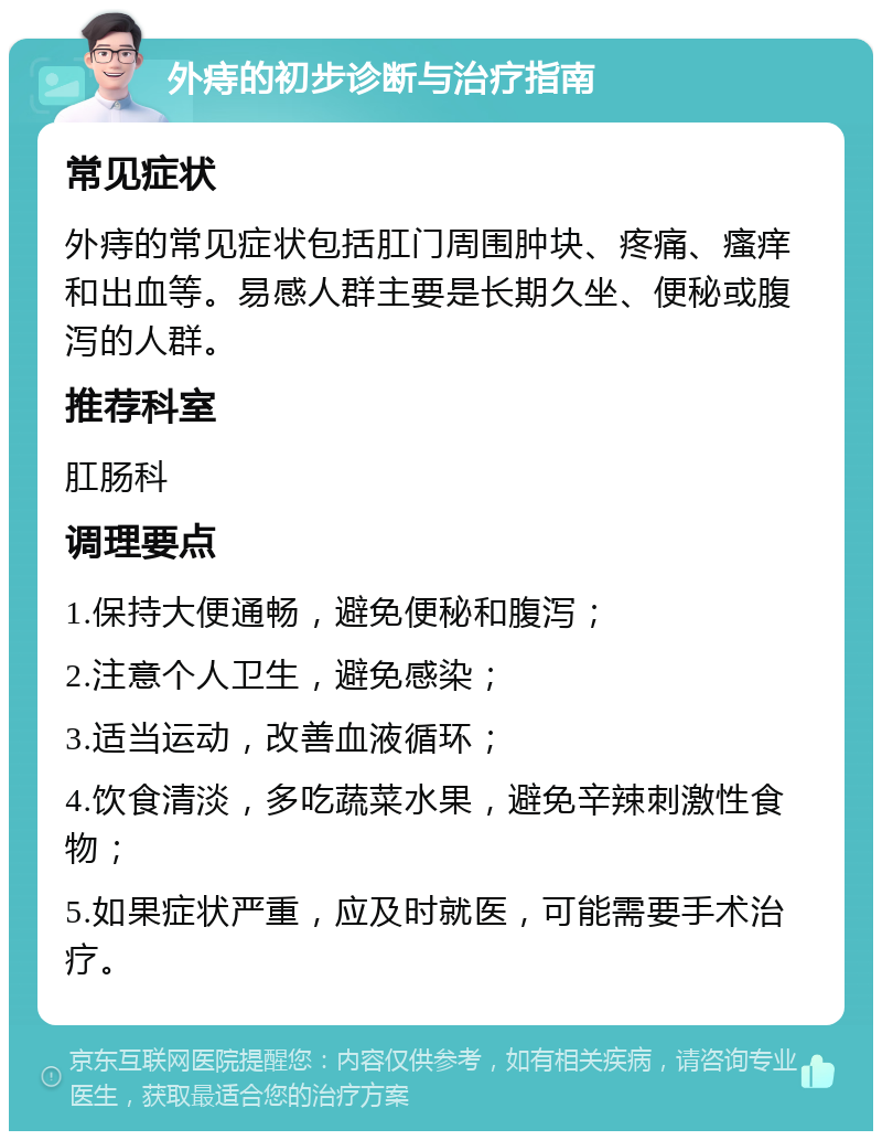 外痔的初步诊断与治疗指南 常见症状 外痔的常见症状包括肛门周围肿块、疼痛、瘙痒和出血等。易感人群主要是长期久坐、便秘或腹泻的人群。 推荐科室 肛肠科 调理要点 1.保持大便通畅，避免便秘和腹泻； 2.注意个人卫生，避免感染； 3.适当运动，改善血液循环； 4.饮食清淡，多吃蔬菜水果，避免辛辣刺激性食物； 5.如果症状严重，应及时就医，可能需要手术治疗。