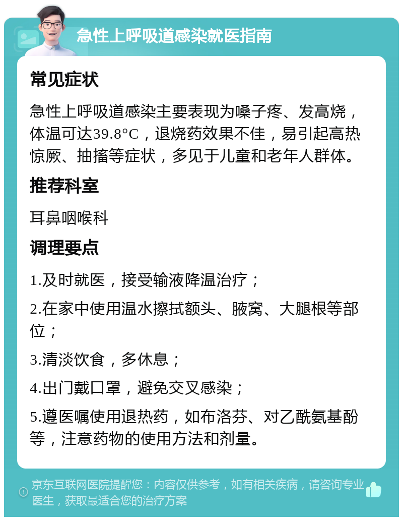 急性上呼吸道感染就医指南 常见症状 急性上呼吸道感染主要表现为嗓子疼、发高烧，体温可达39.8°C，退烧药效果不佳，易引起高热惊厥、抽搐等症状，多见于儿童和老年人群体。 推荐科室 耳鼻咽喉科 调理要点 1.及时就医，接受输液降温治疗； 2.在家中使用温水擦拭额头、腋窝、大腿根等部位； 3.清淡饮食，多休息； 4.出门戴口罩，避免交叉感染； 5.遵医嘱使用退热药，如布洛芬、对乙酰氨基酚等，注意药物的使用方法和剂量。