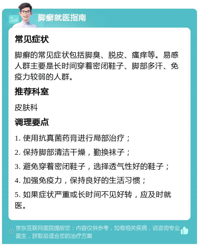 脚癣就医指南 常见症状 脚癣的常见症状包括脚臭、脱皮、瘙痒等。易感人群主要是长时间穿着密闭鞋子、脚部多汗、免疫力较弱的人群。 推荐科室 皮肤科 调理要点 1. 使用抗真菌药膏进行局部治疗； 2. 保持脚部清洁干燥，勤换袜子； 3. 避免穿着密闭鞋子，选择透气性好的鞋子； 4. 加强免疫力，保持良好的生活习惯； 5. 如果症状严重或长时间不见好转，应及时就医。