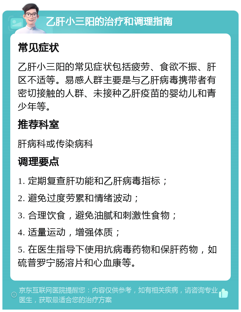 乙肝小三阳的治疗和调理指南 常见症状 乙肝小三阳的常见症状包括疲劳、食欲不振、肝区不适等。易感人群主要是与乙肝病毒携带者有密切接触的人群、未接种乙肝疫苗的婴幼儿和青少年等。 推荐科室 肝病科或传染病科 调理要点 1. 定期复查肝功能和乙肝病毒指标； 2. 避免过度劳累和情绪波动； 3. 合理饮食，避免油腻和刺激性食物； 4. 适量运动，增强体质； 5. 在医生指导下使用抗病毒药物和保肝药物，如硫普罗宁肠溶片和心血康等。