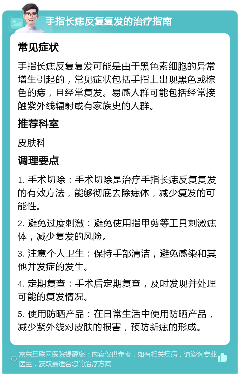 手指长痣反复复发的治疗指南 常见症状 手指长痣反复复发可能是由于黑色素细胞的异常增生引起的，常见症状包括手指上出现黑色或棕色的痣，且经常复发。易感人群可能包括经常接触紫外线辐射或有家族史的人群。 推荐科室 皮肤科 调理要点 1. 手术切除：手术切除是治疗手指长痣反复复发的有效方法，能够彻底去除痣体，减少复发的可能性。 2. 避免过度刺激：避免使用指甲剪等工具刺激痣体，减少复发的风险。 3. 注意个人卫生：保持手部清洁，避免感染和其他并发症的发生。 4. 定期复查：手术后定期复查，及时发现并处理可能的复发情况。 5. 使用防晒产品：在日常生活中使用防晒产品，减少紫外线对皮肤的损害，预防新痣的形成。