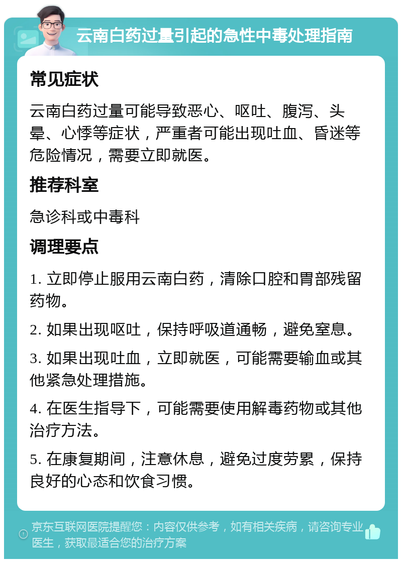 云南白药过量引起的急性中毒处理指南 常见症状 云南白药过量可能导致恶心、呕吐、腹泻、头晕、心悸等症状，严重者可能出现吐血、昏迷等危险情况，需要立即就医。 推荐科室 急诊科或中毒科 调理要点 1. 立即停止服用云南白药，清除口腔和胃部残留药物。 2. 如果出现呕吐，保持呼吸道通畅，避免窒息。 3. 如果出现吐血，立即就医，可能需要输血或其他紧急处理措施。 4. 在医生指导下，可能需要使用解毒药物或其他治疗方法。 5. 在康复期间，注意休息，避免过度劳累，保持良好的心态和饮食习惯。