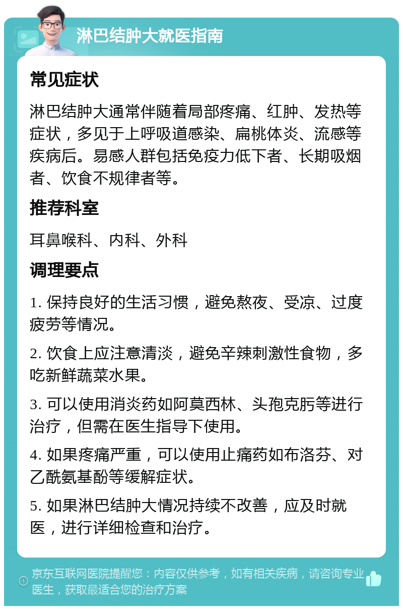 淋巴结肿大就医指南 常见症状 淋巴结肿大通常伴随着局部疼痛、红肿、发热等症状，多见于上呼吸道感染、扁桃体炎、流感等疾病后。易感人群包括免疫力低下者、长期吸烟者、饮食不规律者等。 推荐科室 耳鼻喉科、内科、外科 调理要点 1. 保持良好的生活习惯，避免熬夜、受凉、过度疲劳等情况。 2. 饮食上应注意清淡，避免辛辣刺激性食物，多吃新鲜蔬菜水果。 3. 可以使用消炎药如阿莫西林、头孢克肟等进行治疗，但需在医生指导下使用。 4. 如果疼痛严重，可以使用止痛药如布洛芬、对乙酰氨基酚等缓解症状。 5. 如果淋巴结肿大情况持续不改善，应及时就医，进行详细检查和治疗。