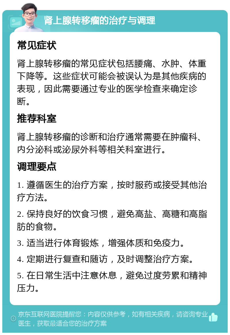 肾上腺转移瘤的治疗与调理 常见症状 肾上腺转移瘤的常见症状包括腰痛、水肿、体重下降等。这些症状可能会被误认为是其他疾病的表现，因此需要通过专业的医学检查来确定诊断。 推荐科室 肾上腺转移瘤的诊断和治疗通常需要在肿瘤科、内分泌科或泌尿外科等相关科室进行。 调理要点 1. 遵循医生的治疗方案，按时服药或接受其他治疗方法。 2. 保持良好的饮食习惯，避免高盐、高糖和高脂肪的食物。 3. 适当进行体育锻炼，增强体质和免疫力。 4. 定期进行复查和随访，及时调整治疗方案。 5. 在日常生活中注意休息，避免过度劳累和精神压力。