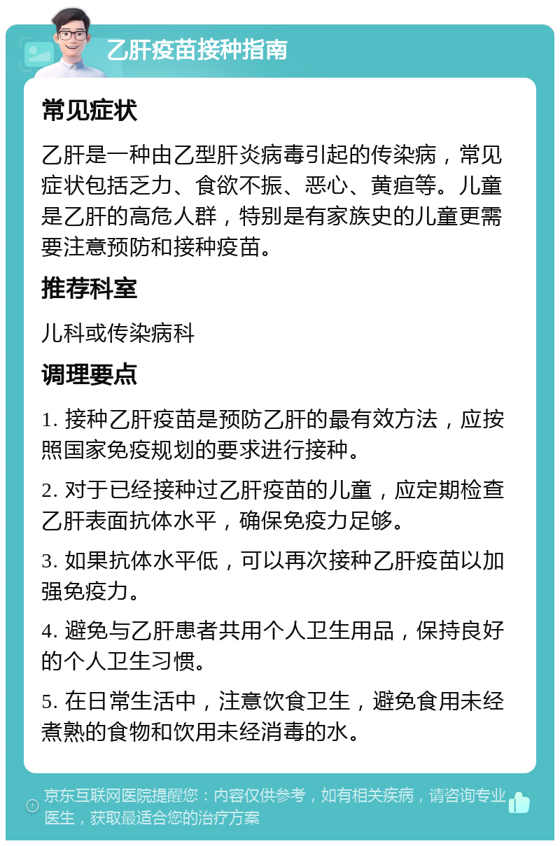 乙肝疫苗接种指南 常见症状 乙肝是一种由乙型肝炎病毒引起的传染病，常见症状包括乏力、食欲不振、恶心、黄疸等。儿童是乙肝的高危人群，特别是有家族史的儿童更需要注意预防和接种疫苗。 推荐科室 儿科或传染病科 调理要点 1. 接种乙肝疫苗是预防乙肝的最有效方法，应按照国家免疫规划的要求进行接种。 2. 对于已经接种过乙肝疫苗的儿童，应定期检查乙肝表面抗体水平，确保免疫力足够。 3. 如果抗体水平低，可以再次接种乙肝疫苗以加强免疫力。 4. 避免与乙肝患者共用个人卫生用品，保持良好的个人卫生习惯。 5. 在日常生活中，注意饮食卫生，避免食用未经煮熟的食物和饮用未经消毒的水。