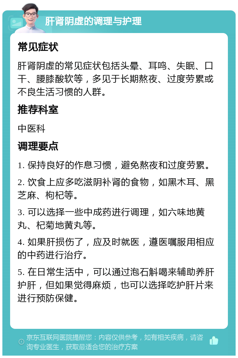 肝肾阴虚的调理与护理 常见症状 肝肾阴虚的常见症状包括头晕、耳鸣、失眠、口干、腰膝酸软等，多见于长期熬夜、过度劳累或不良生活习惯的人群。 推荐科室 中医科 调理要点 1. 保持良好的作息习惯，避免熬夜和过度劳累。 2. 饮食上应多吃滋阴补肾的食物，如黑木耳、黑芝麻、枸杞等。 3. 可以选择一些中成药进行调理，如六味地黄丸、杞菊地黄丸等。 4. 如果肝损伤了，应及时就医，遵医嘱服用相应的中药进行治疗。 5. 在日常生活中，可以通过泡石斛喝来辅助养肝护肝，但如果觉得麻烦，也可以选择吃护肝片来进行预防保健。