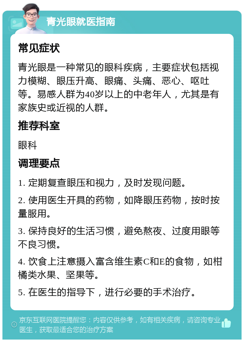 青光眼就医指南 常见症状 青光眼是一种常见的眼科疾病，主要症状包括视力模糊、眼压升高、眼痛、头痛、恶心、呕吐等。易感人群为40岁以上的中老年人，尤其是有家族史或近视的人群。 推荐科室 眼科 调理要点 1. 定期复查眼压和视力，及时发现问题。 2. 使用医生开具的药物，如降眼压药物，按时按量服用。 3. 保持良好的生活习惯，避免熬夜、过度用眼等不良习惯。 4. 饮食上注意摄入富含维生素C和E的食物，如柑橘类水果、坚果等。 5. 在医生的指导下，进行必要的手术治疗。