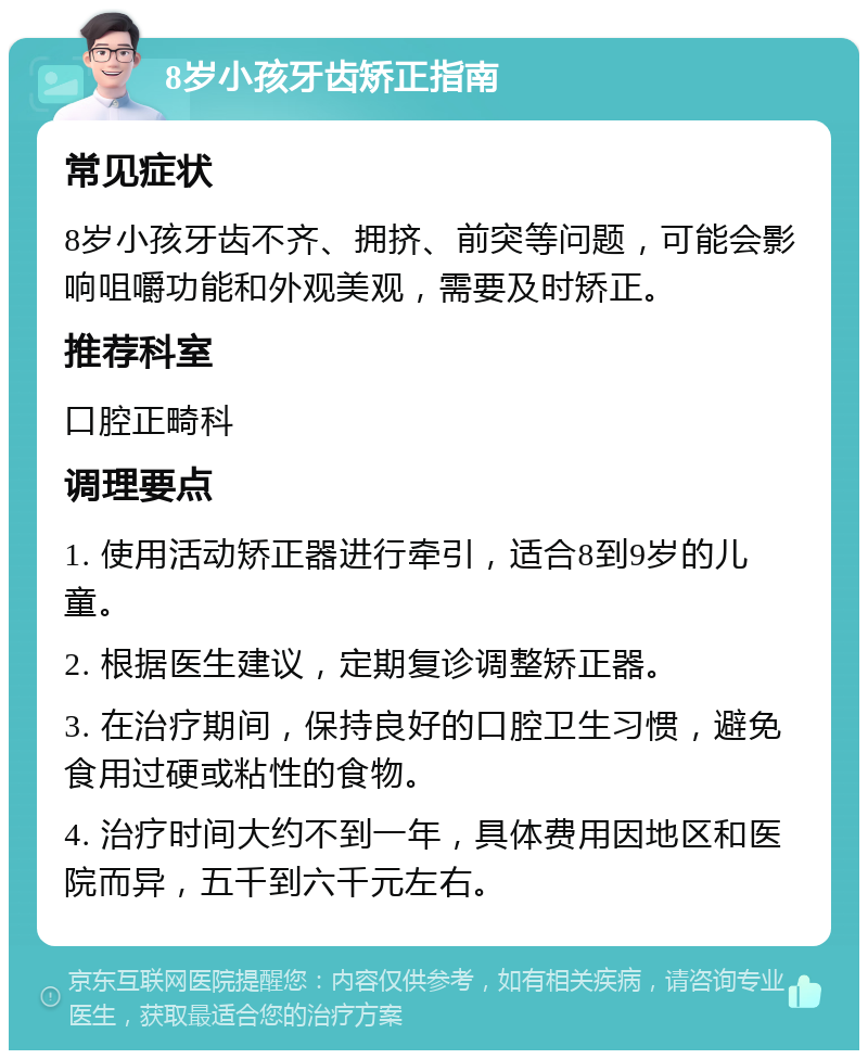 8岁小孩牙齿矫正指南 常见症状 8岁小孩牙齿不齐、拥挤、前突等问题，可能会影响咀嚼功能和外观美观，需要及时矫正。 推荐科室 口腔正畸科 调理要点 1. 使用活动矫正器进行牵引，适合8到9岁的儿童。 2. 根据医生建议，定期复诊调整矫正器。 3. 在治疗期间，保持良好的口腔卫生习惯，避免食用过硬或粘性的食物。 4. 治疗时间大约不到一年，具体费用因地区和医院而异，五千到六千元左右。