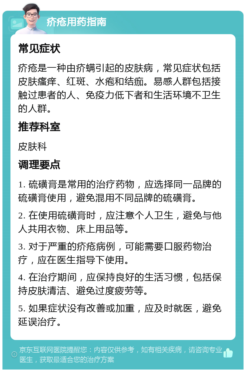 疥疮用药指南 常见症状 疥疮是一种由疥螨引起的皮肤病，常见症状包括皮肤瘙痒、红斑、水疱和结痂。易感人群包括接触过患者的人、免疫力低下者和生活环境不卫生的人群。 推荐科室 皮肤科 调理要点 1. 硫磺膏是常用的治疗药物，应选择同一品牌的硫磺膏使用，避免混用不同品牌的硫磺膏。 2. 在使用硫磺膏时，应注意个人卫生，避免与他人共用衣物、床上用品等。 3. 对于严重的疥疮病例，可能需要口服药物治疗，应在医生指导下使用。 4. 在治疗期间，应保持良好的生活习惯，包括保持皮肤清洁、避免过度疲劳等。 5. 如果症状没有改善或加重，应及时就医，避免延误治疗。