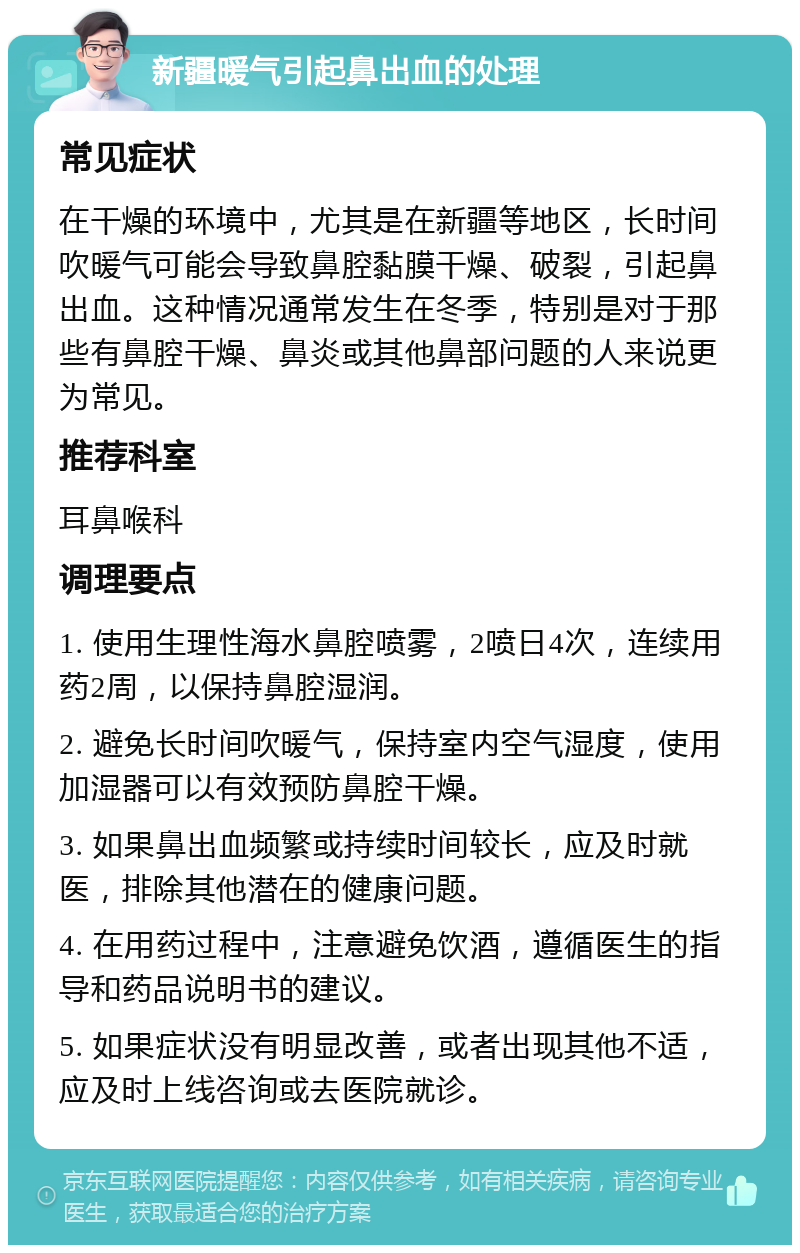 新疆暖气引起鼻出血的处理 常见症状 在干燥的环境中，尤其是在新疆等地区，长时间吹暖气可能会导致鼻腔黏膜干燥、破裂，引起鼻出血。这种情况通常发生在冬季，特别是对于那些有鼻腔干燥、鼻炎或其他鼻部问题的人来说更为常见。 推荐科室 耳鼻喉科 调理要点 1. 使用生理性海水鼻腔喷雾，2喷日4次，连续用药2周，以保持鼻腔湿润。 2. 避免长时间吹暖气，保持室内空气湿度，使用加湿器可以有效预防鼻腔干燥。 3. 如果鼻出血频繁或持续时间较长，应及时就医，排除其他潜在的健康问题。 4. 在用药过程中，注意避免饮酒，遵循医生的指导和药品说明书的建议。 5. 如果症状没有明显改善，或者出现其他不适，应及时上线咨询或去医院就诊。