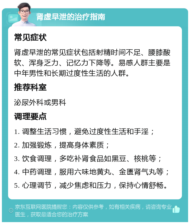 肾虚早泄的治疗指南 常见症状 肾虚早泄的常见症状包括射精时间不足、腰膝酸软、浑身乏力、记忆力下降等。易感人群主要是中年男性和长期过度性生活的人群。 推荐科室 泌尿外科或男科 调理要点 1. 调整生活习惯，避免过度性生活和手淫； 2. 加强锻炼，提高身体素质； 3. 饮食调理，多吃补肾食品如黑豆、核桃等； 4. 中药调理，服用六味地黄丸、金匮肾气丸等； 5. 心理调节，减少焦虑和压力，保持心情舒畅。