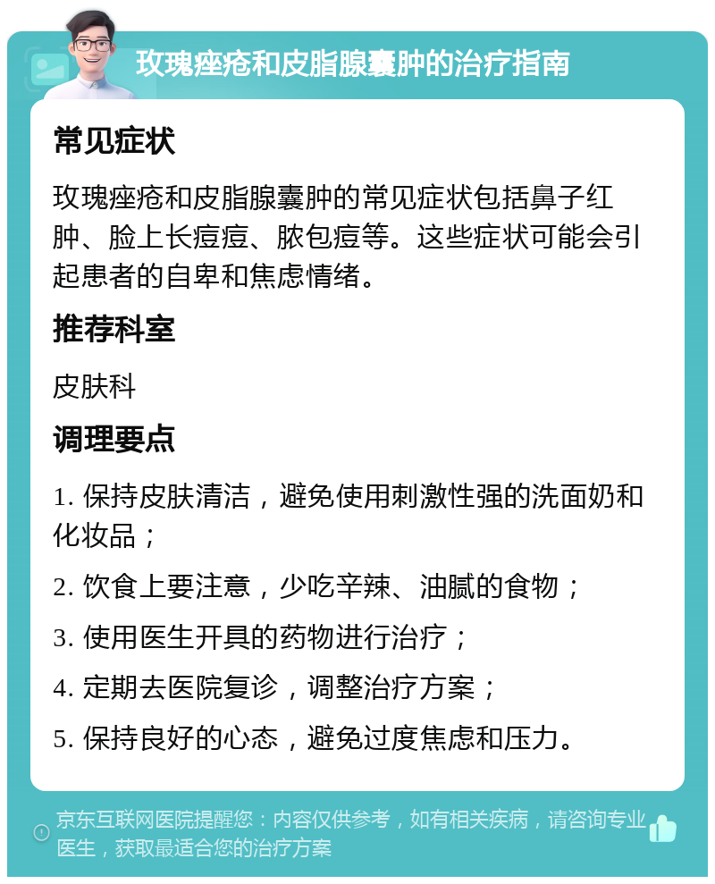 玫瑰痤疮和皮脂腺囊肿的治疗指南 常见症状 玫瑰痤疮和皮脂腺囊肿的常见症状包括鼻子红肿、脸上长痘痘、脓包痘等。这些症状可能会引起患者的自卑和焦虑情绪。 推荐科室 皮肤科 调理要点 1. 保持皮肤清洁，避免使用刺激性强的洗面奶和化妆品； 2. 饮食上要注意，少吃辛辣、油腻的食物； 3. 使用医生开具的药物进行治疗； 4. 定期去医院复诊，调整治疗方案； 5. 保持良好的心态，避免过度焦虑和压力。