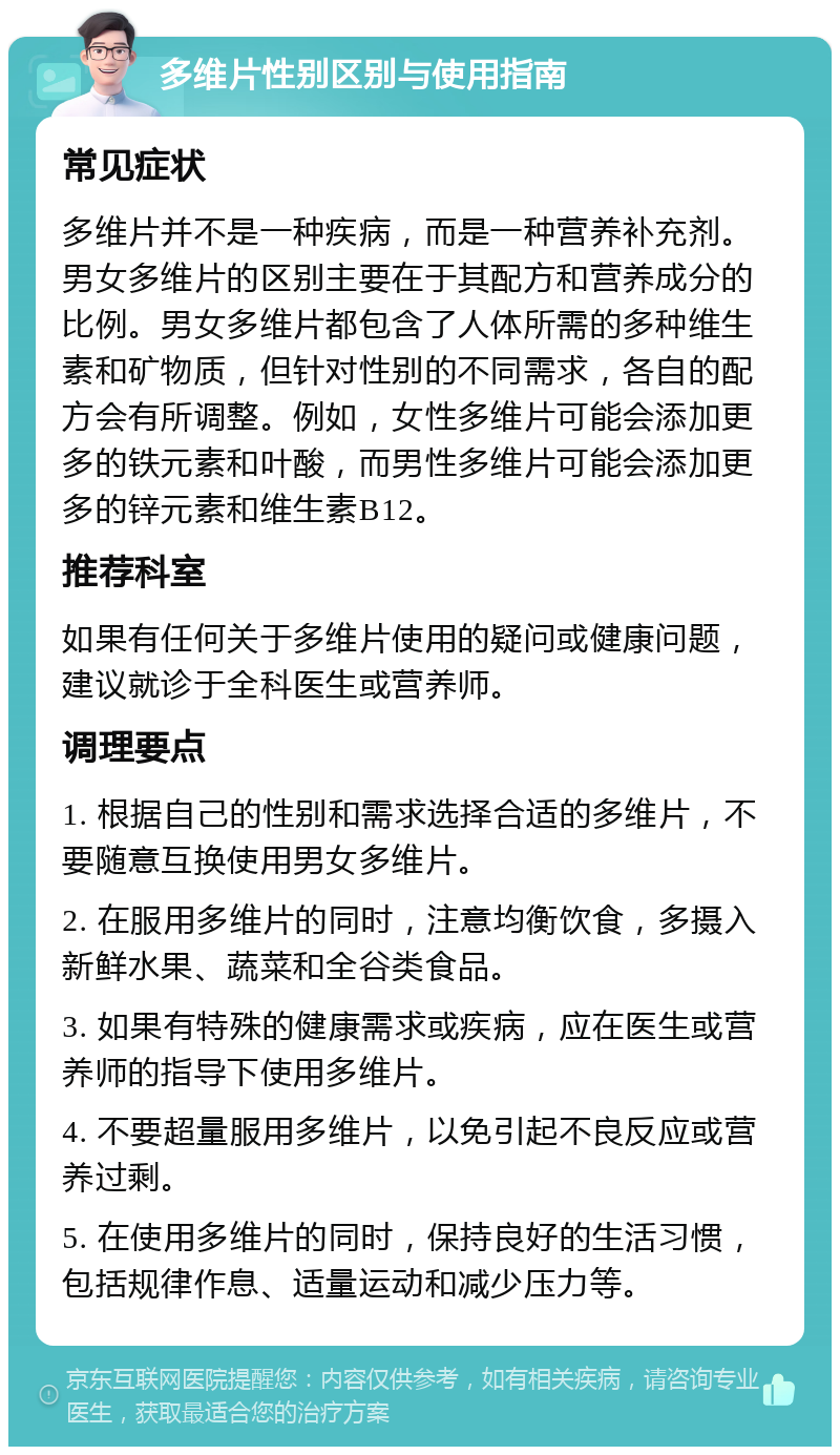 多维片性别区别与使用指南 常见症状 多维片并不是一种疾病，而是一种营养补充剂。男女多维片的区别主要在于其配方和营养成分的比例。男女多维片都包含了人体所需的多种维生素和矿物质，但针对性别的不同需求，各自的配方会有所调整。例如，女性多维片可能会添加更多的铁元素和叶酸，而男性多维片可能会添加更多的锌元素和维生素B12。 推荐科室 如果有任何关于多维片使用的疑问或健康问题，建议就诊于全科医生或营养师。 调理要点 1. 根据自己的性别和需求选择合适的多维片，不要随意互换使用男女多维片。 2. 在服用多维片的同时，注意均衡饮食，多摄入新鲜水果、蔬菜和全谷类食品。 3. 如果有特殊的健康需求或疾病，应在医生或营养师的指导下使用多维片。 4. 不要超量服用多维片，以免引起不良反应或营养过剩。 5. 在使用多维片的同时，保持良好的生活习惯，包括规律作息、适量运动和减少压力等。