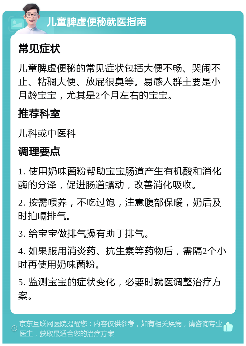 儿童脾虚便秘就医指南 常见症状 儿童脾虚便秘的常见症状包括大便不畅、哭闹不止、粘稠大便、放屁很臭等。易感人群主要是小月龄宝宝，尤其是2个月左右的宝宝。 推荐科室 儿科或中医科 调理要点 1. 使用奶味菌粉帮助宝宝肠道产生有机酸和消化酶的分泽，促进肠道蠕动，改善消化吸收。 2. 按需喂养，不吃过饱，注意腹部保暖，奶后及时拍嗝排气。 3. 给宝宝做排气操有助于排气。 4. 如果服用消炎药、抗生素等药物后，需隔2个小时再使用奶味菌粉。 5. 监测宝宝的症状变化，必要时就医调整治疗方案。