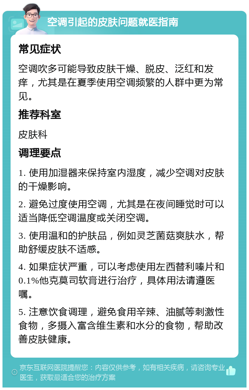 空调引起的皮肤问题就医指南 常见症状 空调吹多可能导致皮肤干燥、脱皮、泛红和发痒，尤其是在夏季使用空调频繁的人群中更为常见。 推荐科室 皮肤科 调理要点 1. 使用加湿器来保持室内湿度，减少空调对皮肤的干燥影响。 2. 避免过度使用空调，尤其是在夜间睡觉时可以适当降低空调温度或关闭空调。 3. 使用温和的护肤品，例如灵芝菌菇爽肤水，帮助舒缓皮肤不适感。 4. 如果症状严重，可以考虑使用左西替利嗪片和0.1%他克莫司软膏进行治疗，具体用法请遵医嘱。 5. 注意饮食调理，避免食用辛辣、油腻等刺激性食物，多摄入富含维生素和水分的食物，帮助改善皮肤健康。