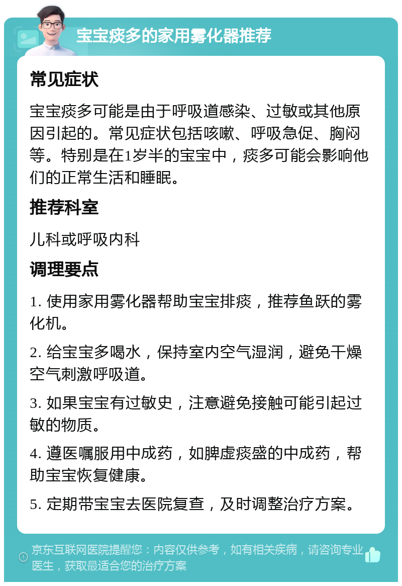 宝宝痰多的家用雾化器推荐 常见症状 宝宝痰多可能是由于呼吸道感染、过敏或其他原因引起的。常见症状包括咳嗽、呼吸急促、胸闷等。特别是在1岁半的宝宝中，痰多可能会影响他们的正常生活和睡眠。 推荐科室 儿科或呼吸内科 调理要点 1. 使用家用雾化器帮助宝宝排痰，推荐鱼跃的雾化机。 2. 给宝宝多喝水，保持室内空气湿润，避免干燥空气刺激呼吸道。 3. 如果宝宝有过敏史，注意避免接触可能引起过敏的物质。 4. 遵医嘱服用中成药，如脾虚痰盛的中成药，帮助宝宝恢复健康。 5. 定期带宝宝去医院复查，及时调整治疗方案。