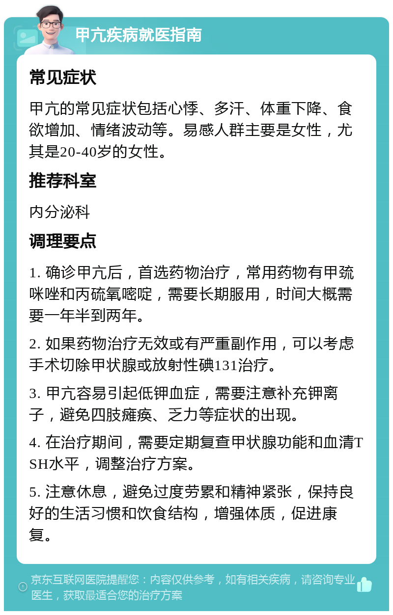 甲亢疾病就医指南 常见症状 甲亢的常见症状包括心悸、多汗、体重下降、食欲增加、情绪波动等。易感人群主要是女性，尤其是20-40岁的女性。 推荐科室 内分泌科 调理要点 1. 确诊甲亢后，首选药物治疗，常用药物有甲巯咪唑和丙硫氧嘧啶，需要长期服用，时间大概需要一年半到两年。 2. 如果药物治疗无效或有严重副作用，可以考虑手术切除甲状腺或放射性碘131治疗。 3. 甲亢容易引起低钾血症，需要注意补充钾离子，避免四肢瘫痪、乏力等症状的出现。 4. 在治疗期间，需要定期复查甲状腺功能和血清TSH水平，调整治疗方案。 5. 注意休息，避免过度劳累和精神紧张，保持良好的生活习惯和饮食结构，增强体质，促进康复。