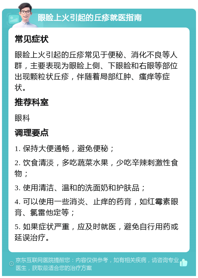 眼睑上火引起的丘疹就医指南 常见症状 眼睑上火引起的丘疹常见于便秘、消化不良等人群，主要表现为眼睑上侧、下眼睑和右眼等部位出现颗粒状丘疹，伴随着局部红肿、瘙痒等症状。 推荐科室 眼科 调理要点 1. 保持大便通畅，避免便秘； 2. 饮食清淡，多吃蔬菜水果，少吃辛辣刺激性食物； 3. 使用清洁、温和的洗面奶和护肤品； 4. 可以使用一些消炎、止痒的药膏，如红霉素眼膏、氯雷他定等； 5. 如果症状严重，应及时就医，避免自行用药或延误治疗。