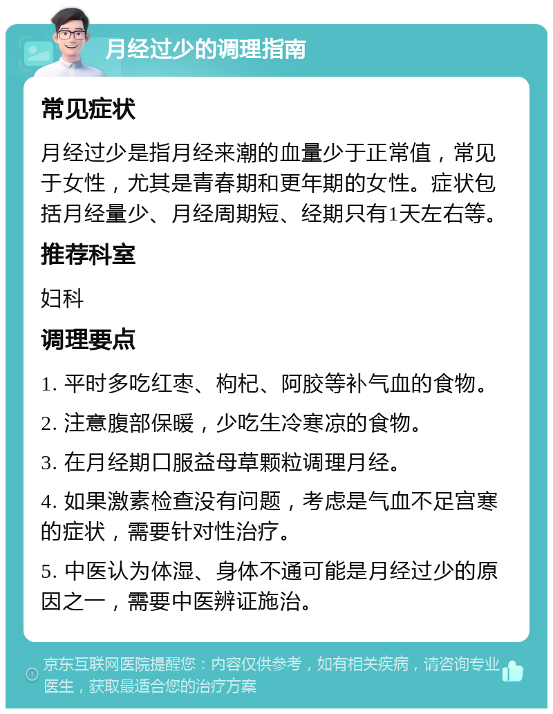 月经过少的调理指南 常见症状 月经过少是指月经来潮的血量少于正常值，常见于女性，尤其是青春期和更年期的女性。症状包括月经量少、月经周期短、经期只有1天左右等。 推荐科室 妇科 调理要点 1. 平时多吃红枣、枸杞、阿胶等补气血的食物。 2. 注意腹部保暖，少吃生冷寒凉的食物。 3. 在月经期口服益母草颗粒调理月经。 4. 如果激素检查没有问题，考虑是气血不足宫寒的症状，需要针对性治疗。 5. 中医认为体湿、身体不通可能是月经过少的原因之一，需要中医辨证施治。