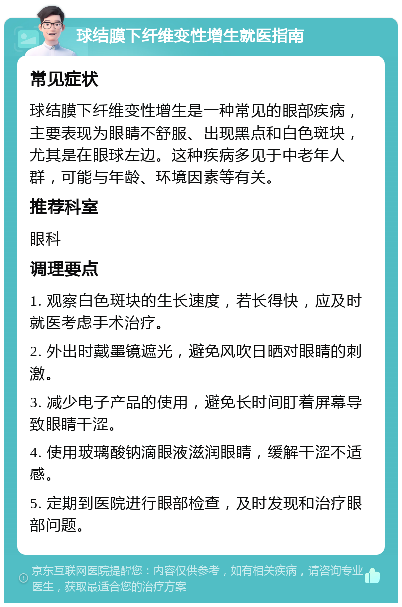 球结膜下纤维变性增生就医指南 常见症状 球结膜下纤维变性增生是一种常见的眼部疾病，主要表现为眼睛不舒服、出现黑点和白色斑块，尤其是在眼球左边。这种疾病多见于中老年人群，可能与年龄、环境因素等有关。 推荐科室 眼科 调理要点 1. 观察白色斑块的生长速度，若长得快，应及时就医考虑手术治疗。 2. 外出时戴墨镜遮光，避免风吹日晒对眼睛的刺激。 3. 减少电子产品的使用，避免长时间盯着屏幕导致眼睛干涩。 4. 使用玻璃酸钠滴眼液滋润眼睛，缓解干涩不适感。 5. 定期到医院进行眼部检查，及时发现和治疗眼部问题。