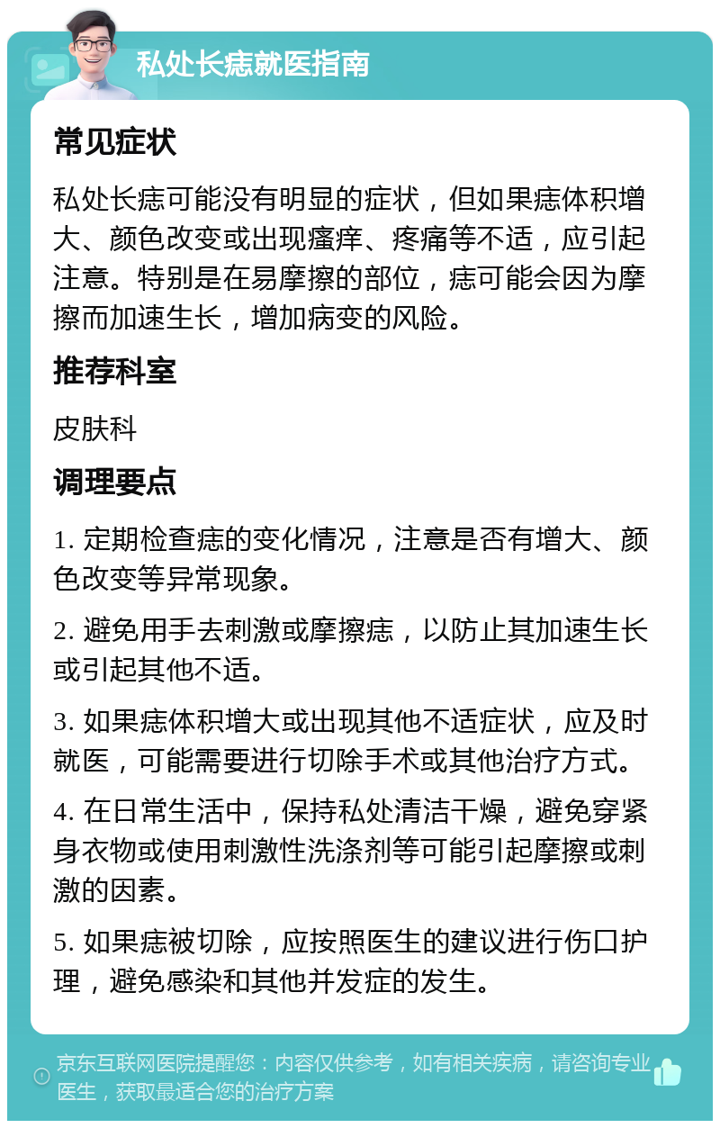 私处长痣就医指南 常见症状 私处长痣可能没有明显的症状，但如果痣体积增大、颜色改变或出现瘙痒、疼痛等不适，应引起注意。特别是在易摩擦的部位，痣可能会因为摩擦而加速生长，增加病变的风险。 推荐科室 皮肤科 调理要点 1. 定期检查痣的变化情况，注意是否有增大、颜色改变等异常现象。 2. 避免用手去刺激或摩擦痣，以防止其加速生长或引起其他不适。 3. 如果痣体积增大或出现其他不适症状，应及时就医，可能需要进行切除手术或其他治疗方式。 4. 在日常生活中，保持私处清洁干燥，避免穿紧身衣物或使用刺激性洗涤剂等可能引起摩擦或刺激的因素。 5. 如果痣被切除，应按照医生的建议进行伤口护理，避免感染和其他并发症的发生。