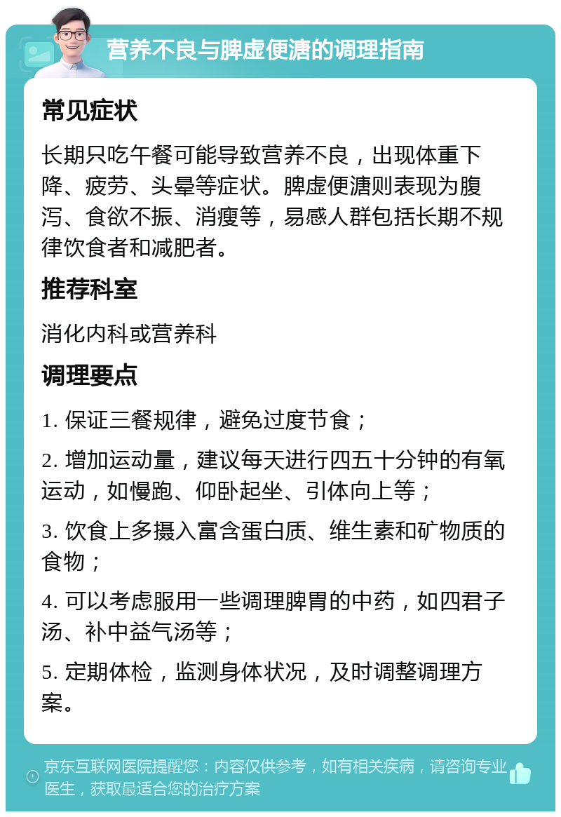 营养不良与脾虚便溏的调理指南 常见症状 长期只吃午餐可能导致营养不良，出现体重下降、疲劳、头晕等症状。脾虚便溏则表现为腹泻、食欲不振、消瘦等，易感人群包括长期不规律饮食者和减肥者。 推荐科室 消化内科或营养科 调理要点 1. 保证三餐规律，避免过度节食； 2. 增加运动量，建议每天进行四五十分钟的有氧运动，如慢跑、仰卧起坐、引体向上等； 3. 饮食上多摄入富含蛋白质、维生素和矿物质的食物； 4. 可以考虑服用一些调理脾胃的中药，如四君子汤、补中益气汤等； 5. 定期体检，监测身体状况，及时调整调理方案。