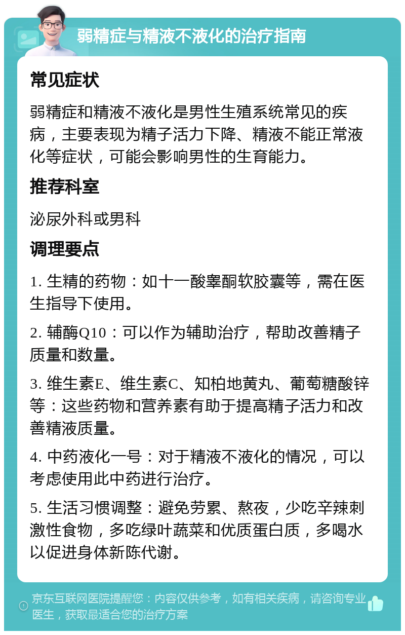 弱精症与精液不液化的治疗指南 常见症状 弱精症和精液不液化是男性生殖系统常见的疾病，主要表现为精子活力下降、精液不能正常液化等症状，可能会影响男性的生育能力。 推荐科室 泌尿外科或男科 调理要点 1. 生精的药物：如十一酸睾酮软胶囊等，需在医生指导下使用。 2. 辅酶Q10：可以作为辅助治疗，帮助改善精子质量和数量。 3. 维生素E、维生素C、知柏地黄丸、葡萄糖酸锌等：这些药物和营养素有助于提高精子活力和改善精液质量。 4. 中药液化一号：对于精液不液化的情况，可以考虑使用此中药进行治疗。 5. 生活习惯调整：避免劳累、熬夜，少吃辛辣刺激性食物，多吃绿叶蔬菜和优质蛋白质，多喝水以促进身体新陈代谢。