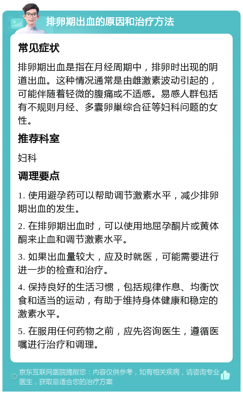 排卵期出血的原因和治疗方法 常见症状 排卵期出血是指在月经周期中，排卵时出现的阴道出血。这种情况通常是由雌激素波动引起的，可能伴随着轻微的腹痛或不适感。易感人群包括有不规则月经、多囊卵巢综合征等妇科问题的女性。 推荐科室 妇科 调理要点 1. 使用避孕药可以帮助调节激素水平，减少排卵期出血的发生。 2. 在排卵期出血时，可以使用地屈孕酮片或黄体酮来止血和调节激素水平。 3. 如果出血量较大，应及时就医，可能需要进行进一步的检查和治疗。 4. 保持良好的生活习惯，包括规律作息、均衡饮食和适当的运动，有助于维持身体健康和稳定的激素水平。 5. 在服用任何药物之前，应先咨询医生，遵循医嘱进行治疗和调理。