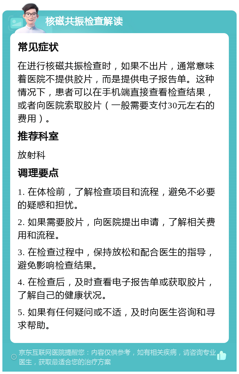 核磁共振检查解读 常见症状 在进行核磁共振检查时，如果不出片，通常意味着医院不提供胶片，而是提供电子报告单。这种情况下，患者可以在手机端直接查看检查结果，或者向医院索取胶片（一般需要支付30元左右的费用）。 推荐科室 放射科 调理要点 1. 在体检前，了解检查项目和流程，避免不必要的疑惑和担忧。 2. 如果需要胶片，向医院提出申请，了解相关费用和流程。 3. 在检查过程中，保持放松和配合医生的指导，避免影响检查结果。 4. 在检查后，及时查看电子报告单或获取胶片，了解自己的健康状况。 5. 如果有任何疑问或不适，及时向医生咨询和寻求帮助。