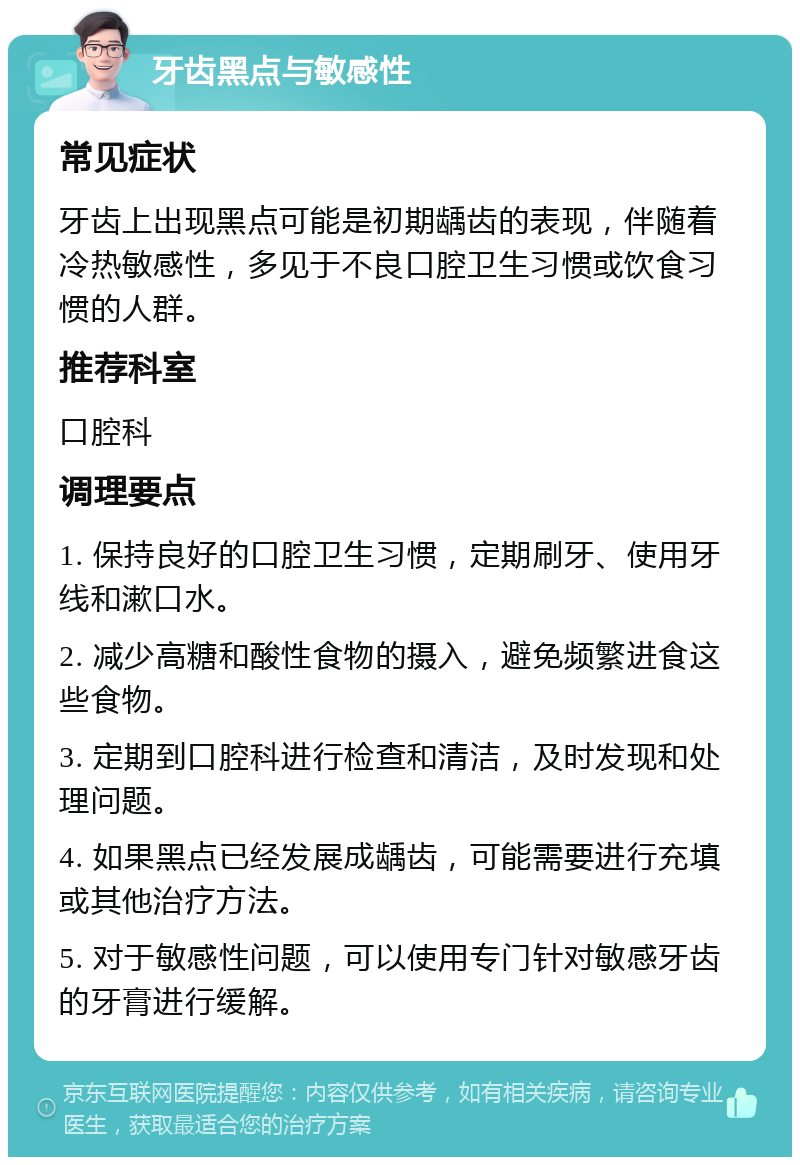 牙齿黑点与敏感性 常见症状 牙齿上出现黑点可能是初期龋齿的表现，伴随着冷热敏感性，多见于不良口腔卫生习惯或饮食习惯的人群。 推荐科室 口腔科 调理要点 1. 保持良好的口腔卫生习惯，定期刷牙、使用牙线和漱口水。 2. 减少高糖和酸性食物的摄入，避免频繁进食这些食物。 3. 定期到口腔科进行检查和清洁，及时发现和处理问题。 4. 如果黑点已经发展成龋齿，可能需要进行充填或其他治疗方法。 5. 对于敏感性问题，可以使用专门针对敏感牙齿的牙膏进行缓解。