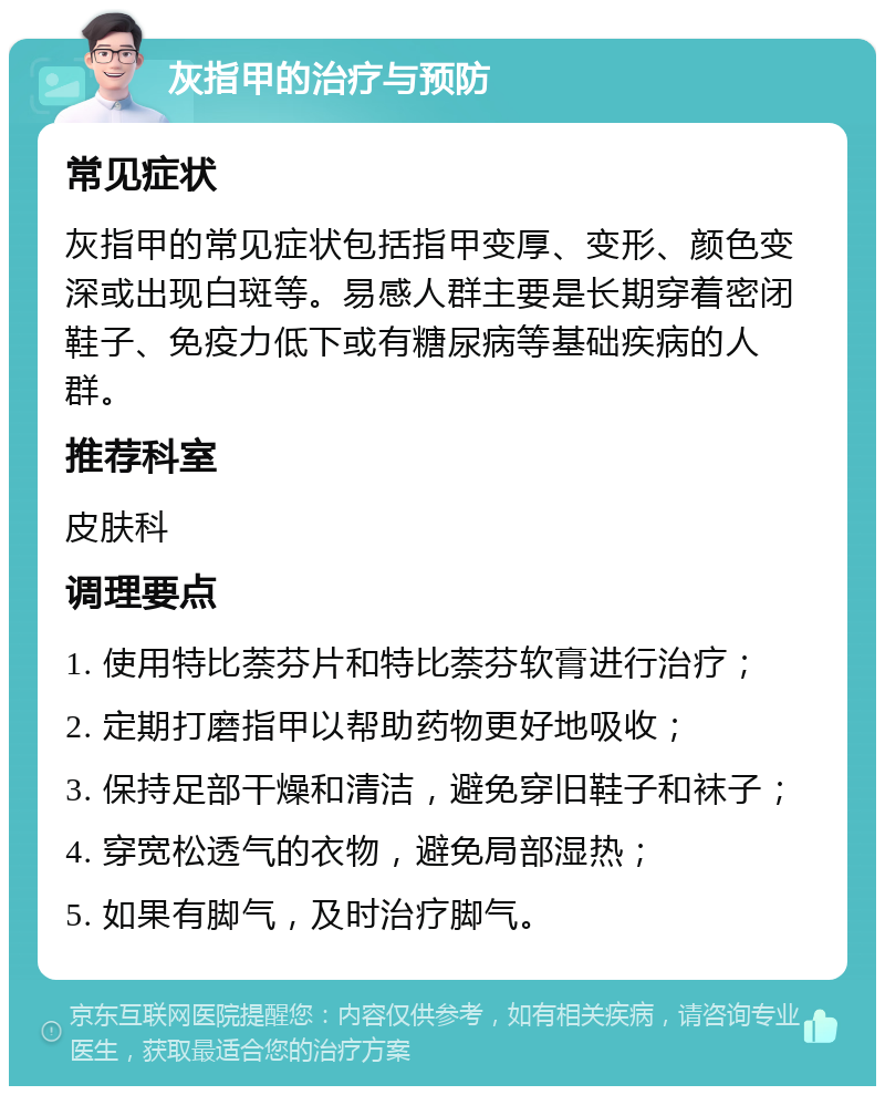 灰指甲的治疗与预防 常见症状 灰指甲的常见症状包括指甲变厚、变形、颜色变深或出现白斑等。易感人群主要是长期穿着密闭鞋子、免疫力低下或有糖尿病等基础疾病的人群。 推荐科室 皮肤科 调理要点 1. 使用特比萘芬片和特比萘芬软膏进行治疗； 2. 定期打磨指甲以帮助药物更好地吸收； 3. 保持足部干燥和清洁，避免穿旧鞋子和袜子； 4. 穿宽松透气的衣物，避免局部湿热； 5. 如果有脚气，及时治疗脚气。