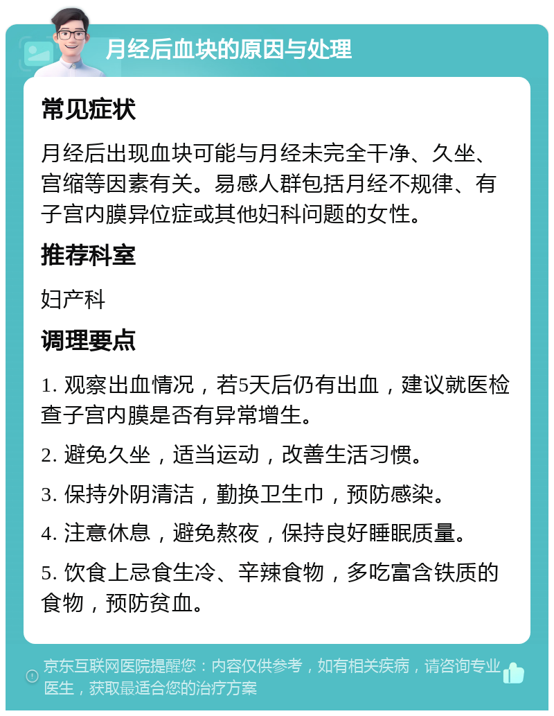 月经后血块的原因与处理 常见症状 月经后出现血块可能与月经未完全干净、久坐、宫缩等因素有关。易感人群包括月经不规律、有子宫内膜异位症或其他妇科问题的女性。 推荐科室 妇产科 调理要点 1. 观察出血情况，若5天后仍有出血，建议就医检查子宫内膜是否有异常增生。 2. 避免久坐，适当运动，改善生活习惯。 3. 保持外阴清洁，勤换卫生巾，预防感染。 4. 注意休息，避免熬夜，保持良好睡眠质量。 5. 饮食上忌食生冷、辛辣食物，多吃富含铁质的食物，预防贫血。