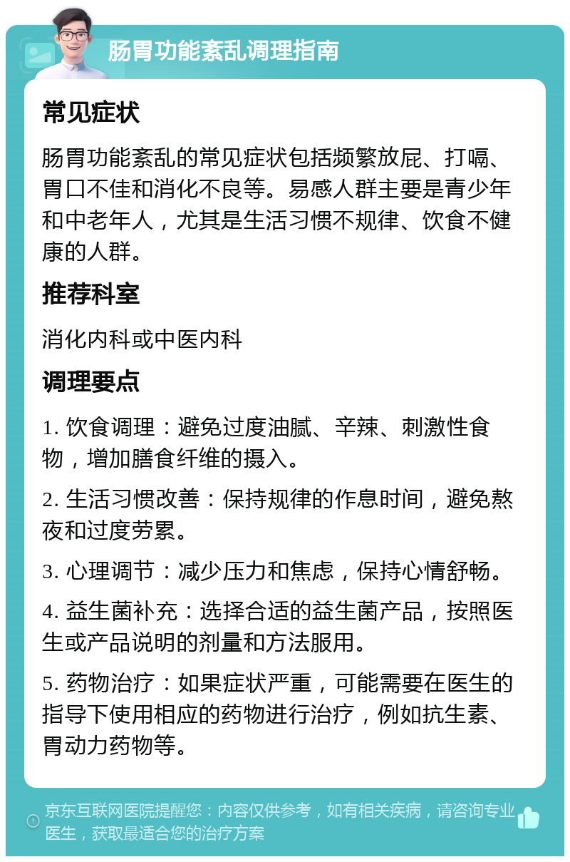 肠胃功能紊乱调理指南 常见症状 肠胃功能紊乱的常见症状包括频繁放屁、打嗝、胃口不佳和消化不良等。易感人群主要是青少年和中老年人，尤其是生活习惯不规律、饮食不健康的人群。 推荐科室 消化内科或中医内科 调理要点 1. 饮食调理：避免过度油腻、辛辣、刺激性食物，增加膳食纤维的摄入。 2. 生活习惯改善：保持规律的作息时间，避免熬夜和过度劳累。 3. 心理调节：减少压力和焦虑，保持心情舒畅。 4. 益生菌补充：选择合适的益生菌产品，按照医生或产品说明的剂量和方法服用。 5. 药物治疗：如果症状严重，可能需要在医生的指导下使用相应的药物进行治疗，例如抗生素、胃动力药物等。