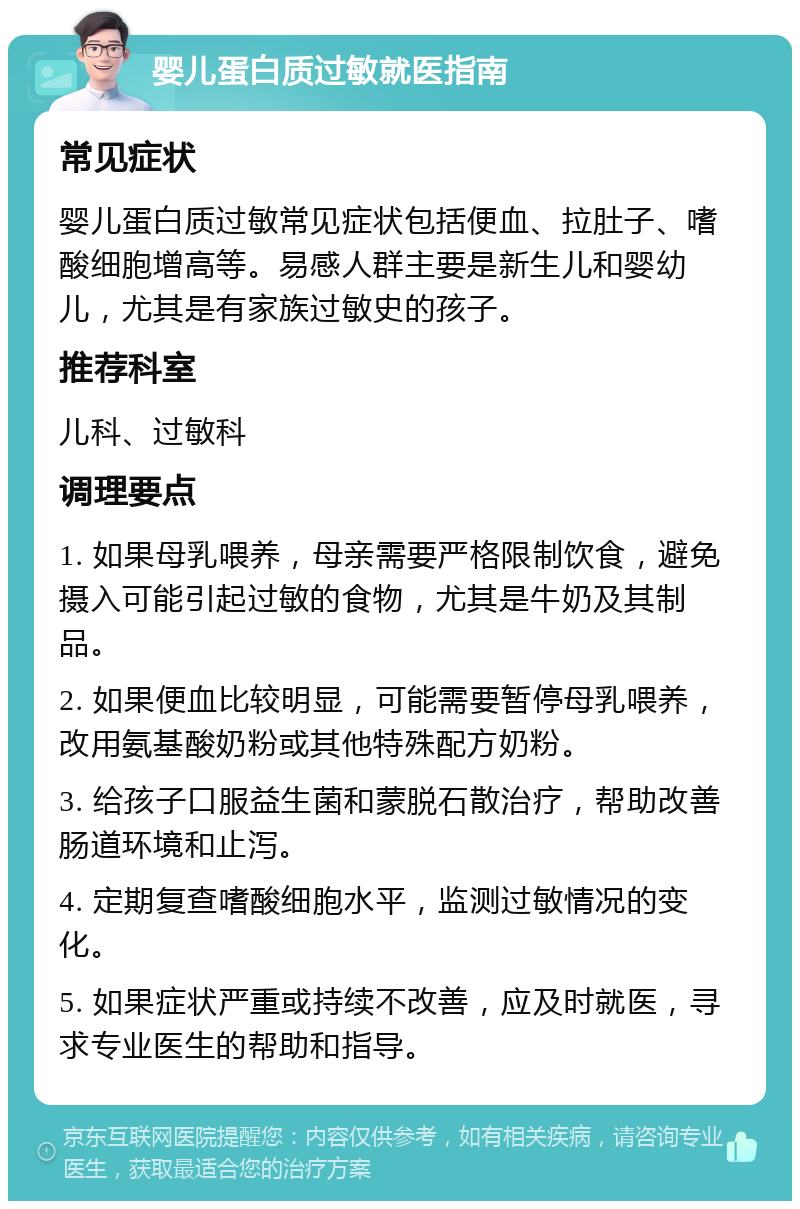 婴儿蛋白质过敏就医指南 常见症状 婴儿蛋白质过敏常见症状包括便血、拉肚子、嗜酸细胞增高等。易感人群主要是新生儿和婴幼儿，尤其是有家族过敏史的孩子。 推荐科室 儿科、过敏科 调理要点 1. 如果母乳喂养，母亲需要严格限制饮食，避免摄入可能引起过敏的食物，尤其是牛奶及其制品。 2. 如果便血比较明显，可能需要暂停母乳喂养，改用氨基酸奶粉或其他特殊配方奶粉。 3. 给孩子口服益生菌和蒙脱石散治疗，帮助改善肠道环境和止泻。 4. 定期复查嗜酸细胞水平，监测过敏情况的变化。 5. 如果症状严重或持续不改善，应及时就医，寻求专业医生的帮助和指导。