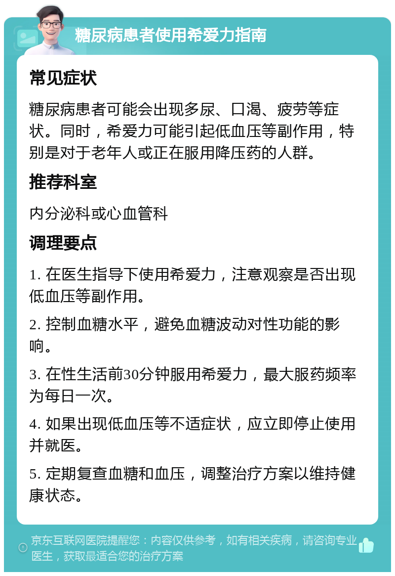 糖尿病患者使用希爱力指南 常见症状 糖尿病患者可能会出现多尿、口渴、疲劳等症状。同时，希爱力可能引起低血压等副作用，特别是对于老年人或正在服用降压药的人群。 推荐科室 内分泌科或心血管科 调理要点 1. 在医生指导下使用希爱力，注意观察是否出现低血压等副作用。 2. 控制血糖水平，避免血糖波动对性功能的影响。 3. 在性生活前30分钟服用希爱力，最大服药频率为每日一次。 4. 如果出现低血压等不适症状，应立即停止使用并就医。 5. 定期复查血糖和血压，调整治疗方案以维持健康状态。