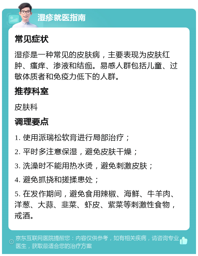 湿疹就医指南 常见症状 湿疹是一种常见的皮肤病，主要表现为皮肤红肿、瘙痒、渗液和结痂。易感人群包括儿童、过敏体质者和免疫力低下的人群。 推荐科室 皮肤科 调理要点 1. 使用派瑞松软膏进行局部治疗； 2. 平时多注意保湿，避免皮肤干燥； 3. 洗澡时不能用热水烫，避免刺激皮肤； 4. 避免抓挠和搓揉患处； 5. 在发作期间，避免食用辣椒、海鲜、牛羊肉、洋葱、大蒜、韭菜、虾皮、紫菜等刺激性食物，戒酒。