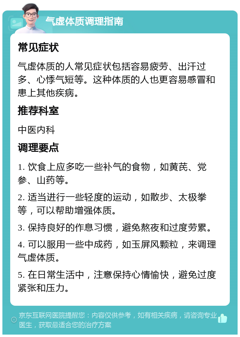 气虚体质调理指南 常见症状 气虚体质的人常见症状包括容易疲劳、出汗过多、心悸气短等。这种体质的人也更容易感冒和患上其他疾病。 推荐科室 中医内科 调理要点 1. 饮食上应多吃一些补气的食物，如黄芪、党参、山药等。 2. 适当进行一些轻度的运动，如散步、太极拳等，可以帮助增强体质。 3. 保持良好的作息习惯，避免熬夜和过度劳累。 4. 可以服用一些中成药，如玉屏风颗粒，来调理气虚体质。 5. 在日常生活中，注意保持心情愉快，避免过度紧张和压力。