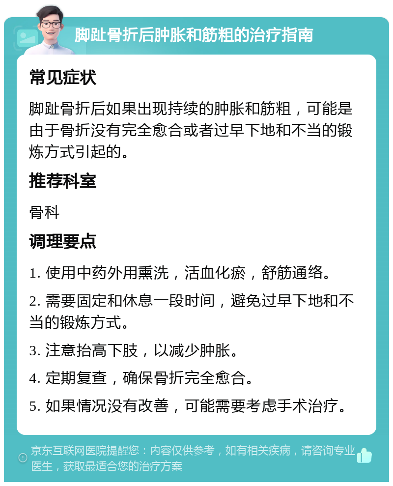 脚趾骨折后肿胀和筋粗的治疗指南 常见症状 脚趾骨折后如果出现持续的肿胀和筋粗，可能是由于骨折没有完全愈合或者过早下地和不当的锻炼方式引起的。 推荐科室 骨科 调理要点 1. 使用中药外用熏洗，活血化瘀，舒筋通络。 2. 需要固定和休息一段时间，避免过早下地和不当的锻炼方式。 3. 注意抬高下肢，以减少肿胀。 4. 定期复查，确保骨折完全愈合。 5. 如果情况没有改善，可能需要考虑手术治疗。