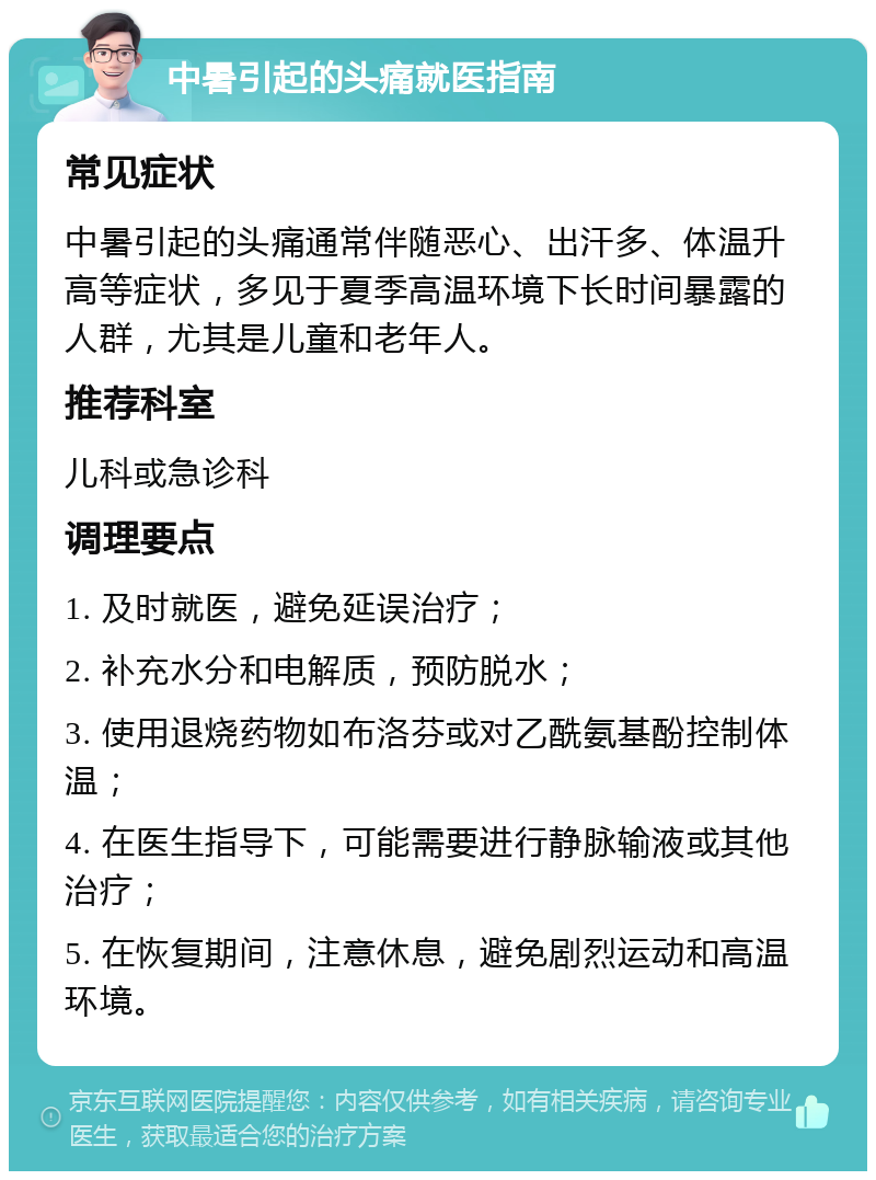 中暑引起的头痛就医指南 常见症状 中暑引起的头痛通常伴随恶心、出汗多、体温升高等症状，多见于夏季高温环境下长时间暴露的人群，尤其是儿童和老年人。 推荐科室 儿科或急诊科 调理要点 1. 及时就医，避免延误治疗； 2. 补充水分和电解质，预防脱水； 3. 使用退烧药物如布洛芬或对乙酰氨基酚控制体温； 4. 在医生指导下，可能需要进行静脉输液或其他治疗； 5. 在恢复期间，注意休息，避免剧烈运动和高温环境。