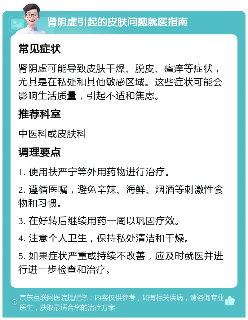 肾阴虚引起的皮肤问题就医指南 常见症状 肾阴虚可能导致皮肤干燥、脱皮、瘙痒等症状，尤其是在私处和其他敏感区域。这些症状可能会影响生活质量，引起不适和焦虑。 推荐科室 中医科或皮肤科 调理要点 1. 使用扶严宁等外用药物进行治疗。 2. 遵循医嘱，避免辛辣、海鲜、烟酒等刺激性食物和习惯。 3. 在好转后继续用药一周以巩固疗效。 4. 注意个人卫生，保持私处清洁和干燥。 5. 如果症状严重或持续不改善，应及时就医并进行进一步检查和治疗。