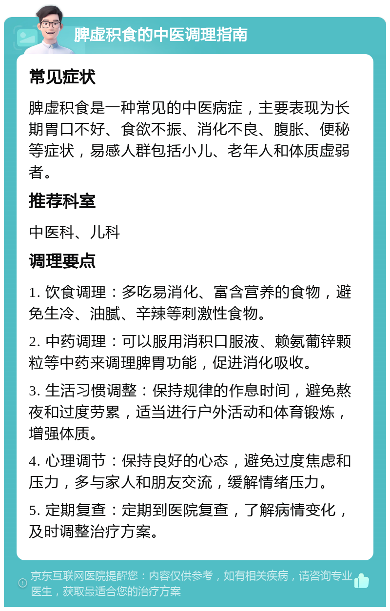 脾虚积食的中医调理指南 常见症状 脾虚积食是一种常见的中医病症，主要表现为长期胃口不好、食欲不振、消化不良、腹胀、便秘等症状，易感人群包括小儿、老年人和体质虚弱者。 推荐科室 中医科、儿科 调理要点 1. 饮食调理：多吃易消化、富含营养的食物，避免生冷、油腻、辛辣等刺激性食物。 2. 中药调理：可以服用消积口服液、赖氨葡锌颗粒等中药来调理脾胃功能，促进消化吸收。 3. 生活习惯调整：保持规律的作息时间，避免熬夜和过度劳累，适当进行户外活动和体育锻炼，增强体质。 4. 心理调节：保持良好的心态，避免过度焦虑和压力，多与家人和朋友交流，缓解情绪压力。 5. 定期复查：定期到医院复查，了解病情变化，及时调整治疗方案。