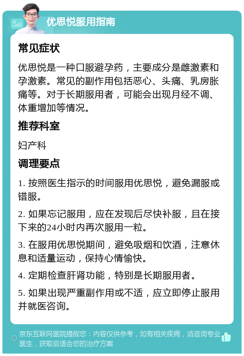 优思悦服用指南 常见症状 优思悦是一种口服避孕药，主要成分是雌激素和孕激素。常见的副作用包括恶心、头痛、乳房胀痛等。对于长期服用者，可能会出现月经不调、体重增加等情况。 推荐科室 妇产科 调理要点 1. 按照医生指示的时间服用优思悦，避免漏服或错服。 2. 如果忘记服用，应在发现后尽快补服，且在接下来的24小时内再次服用一粒。 3. 在服用优思悦期间，避免吸烟和饮酒，注意休息和适量运动，保持心情愉快。 4. 定期检查肝肾功能，特别是长期服用者。 5. 如果出现严重副作用或不适，应立即停止服用并就医咨询。