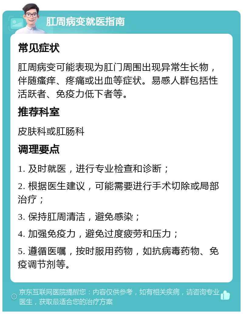 肛周病变就医指南 常见症状 肛周病变可能表现为肛门周围出现异常生长物，伴随瘙痒、疼痛或出血等症状。易感人群包括性活跃者、免疫力低下者等。 推荐科室 皮肤科或肛肠科 调理要点 1. 及时就医，进行专业检查和诊断； 2. 根据医生建议，可能需要进行手术切除或局部治疗； 3. 保持肛周清洁，避免感染； 4. 加强免疫力，避免过度疲劳和压力； 5. 遵循医嘱，按时服用药物，如抗病毒药物、免疫调节剂等。