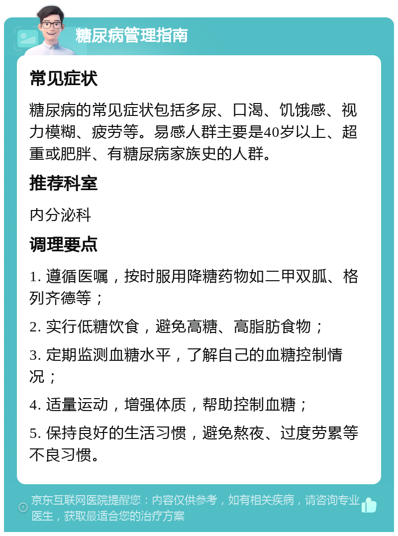 糖尿病管理指南 常见症状 糖尿病的常见症状包括多尿、口渴、饥饿感、视力模糊、疲劳等。易感人群主要是40岁以上、超重或肥胖、有糖尿病家族史的人群。 推荐科室 内分泌科 调理要点 1. 遵循医嘱，按时服用降糖药物如二甲双胍、格列齐德等； 2. 实行低糖饮食，避免高糖、高脂肪食物； 3. 定期监测血糖水平，了解自己的血糖控制情况； 4. 适量运动，增强体质，帮助控制血糖； 5. 保持良好的生活习惯，避免熬夜、过度劳累等不良习惯。