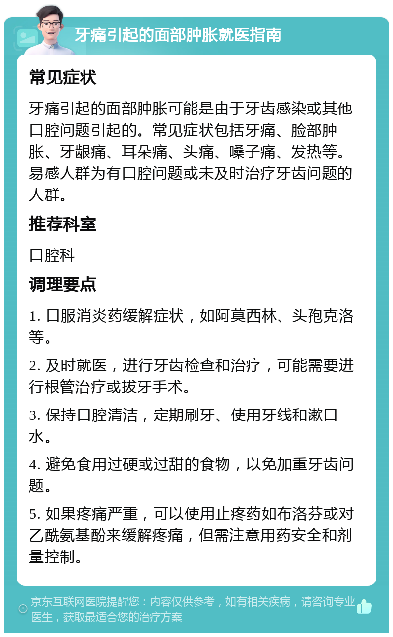 牙痛引起的面部肿胀就医指南 常见症状 牙痛引起的面部肿胀可能是由于牙齿感染或其他口腔问题引起的。常见症状包括牙痛、脸部肿胀、牙龈痛、耳朵痛、头痛、嗓子痛、发热等。易感人群为有口腔问题或未及时治疗牙齿问题的人群。 推荐科室 口腔科 调理要点 1. 口服消炎药缓解症状，如阿莫西林、头孢克洛等。 2. 及时就医，进行牙齿检查和治疗，可能需要进行根管治疗或拔牙手术。 3. 保持口腔清洁，定期刷牙、使用牙线和漱口水。 4. 避免食用过硬或过甜的食物，以免加重牙齿问题。 5. 如果疼痛严重，可以使用止疼药如布洛芬或对乙酰氨基酚来缓解疼痛，但需注意用药安全和剂量控制。