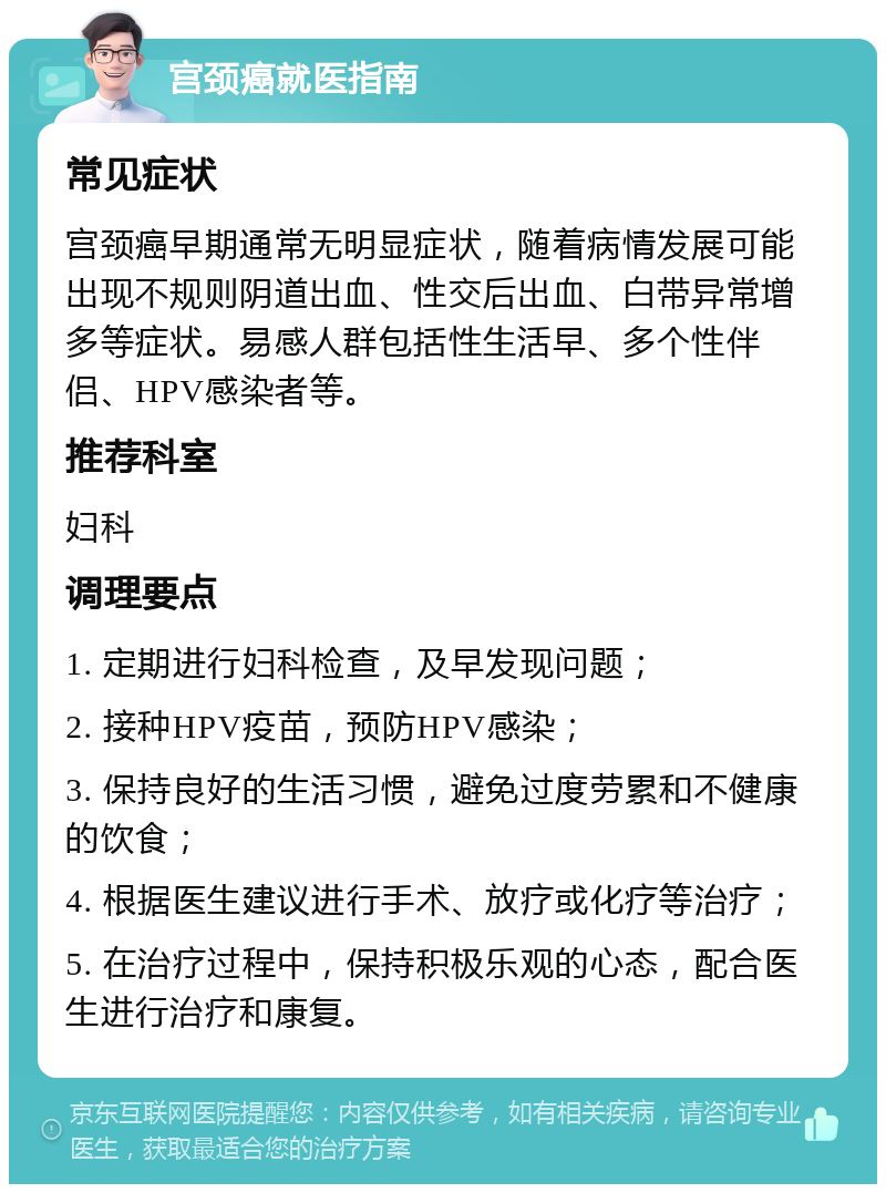 宫颈癌就医指南 常见症状 宫颈癌早期通常无明显症状，随着病情发展可能出现不规则阴道出血、性交后出血、白带异常增多等症状。易感人群包括性生活早、多个性伴侣、HPV感染者等。 推荐科室 妇科 调理要点 1. 定期进行妇科检查，及早发现问题； 2. 接种HPV疫苗，预防HPV感染； 3. 保持良好的生活习惯，避免过度劳累和不健康的饮食； 4. 根据医生建议进行手术、放疗或化疗等治疗； 5. 在治疗过程中，保持积极乐观的心态，配合医生进行治疗和康复。